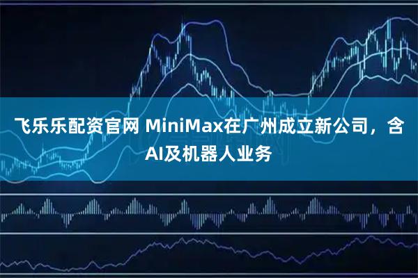 飞乐乐配资官网 MiniMax在广州成立新公司，含AI及机器人业务