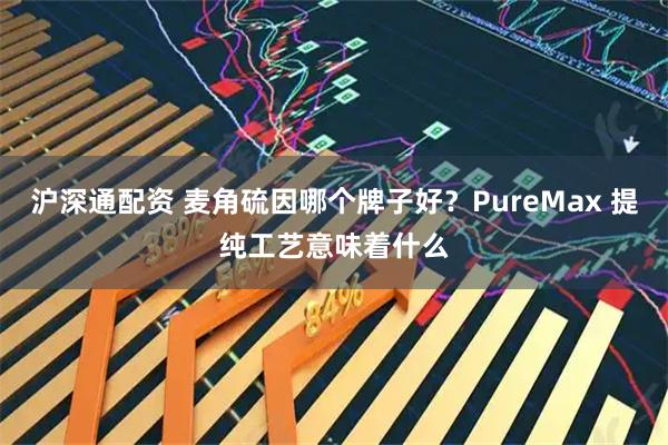 沪深通配资 麦角硫因哪个牌子好？PureMax 提纯工艺意味着什么