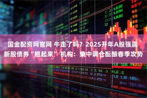 国金配资网官网 牛走了吗？2025开年A股强震 新股债券“翘起来” 机构：集中调仓酝酿春季攻势