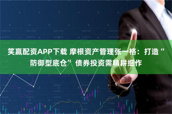笑赢配资APP下载 摩根资产管理张一格：打造“防御型底仓” 债券投资需精耕细作