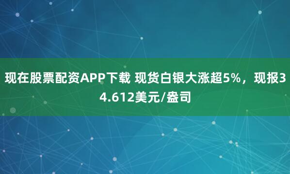 现在股票配资APP下载 现货白银大涨超5%，现报34.612美元/盎司