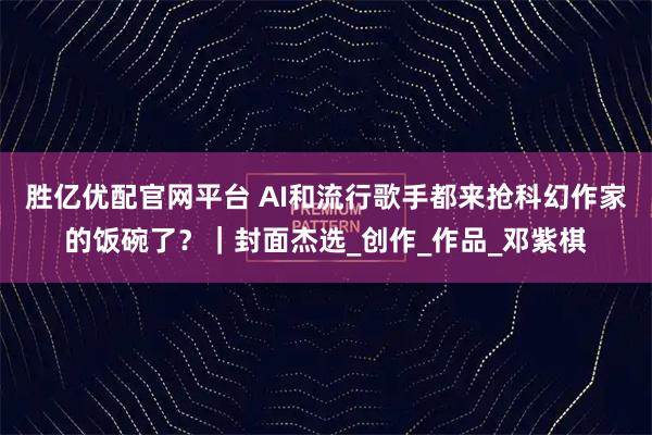 胜亿优配官网平台 AI和流行歌手都来抢科幻作家的饭碗了？｜封面杰选_创作_作品_邓紫棋