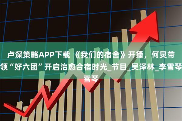 卢深策略APP下载 《我们的宿舍》开播，何炅带领“好六团”开启治愈合宿时光_节目_吴泽林_李雪琴