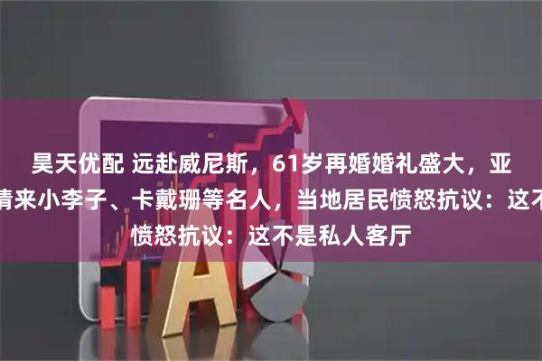 昊天优配 远赴威尼斯，61岁再婚婚礼盛大，亚马逊贝索斯请来小李子、卡戴珊等名人，当地居民愤怒抗议：这不是私人客厅