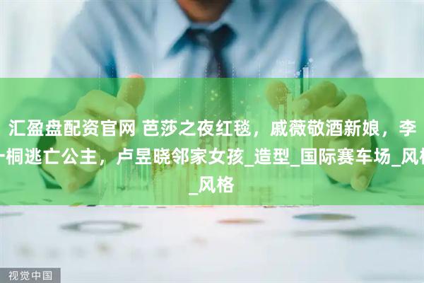 汇盈盘配资官网 芭莎之夜红毯，戚薇敬酒新娘，李一桐逃亡公主，卢昱晓邻家女孩_造型_国际赛车场_风格