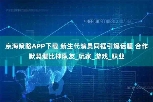 京海策略APP下载 新生代演员同框引爆话题 合作默契堪比神队友_玩家_游戏_职业