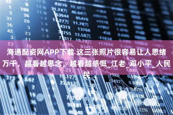 海通配资网APP下载 这三张照片很容易让人思绪万千，越看越思念，越看越感慨_江老_邓小平_人民