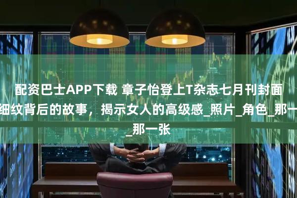 配资巴士APP下载 章子怡登上T杂志七月刊封面，细纹背后的故事，揭示女人的高级感_照片_角色_那一张