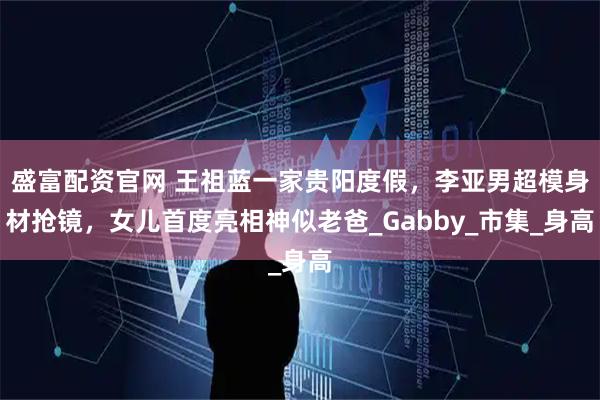 盛富配资官网 王祖蓝一家贵阳度假，李亚男超模身材抢镜，女儿首度亮相神似老爸_Gabby_市集_身高