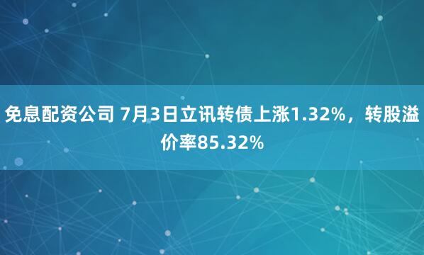 免息配资公司 7月3日立讯转债上涨1.32%，转股溢价率85.32%