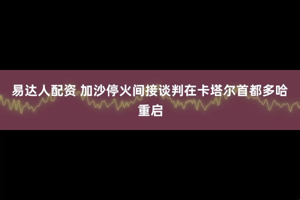 易达人配资 加沙停火间接谈判在卡塔尔首都多哈重启