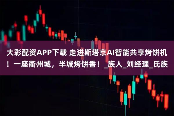 大彩配资APP下载 走进斯塔京AI智能共享烤饼机！一座衢州城，半城烤饼香！_族人_刘经理_氏族