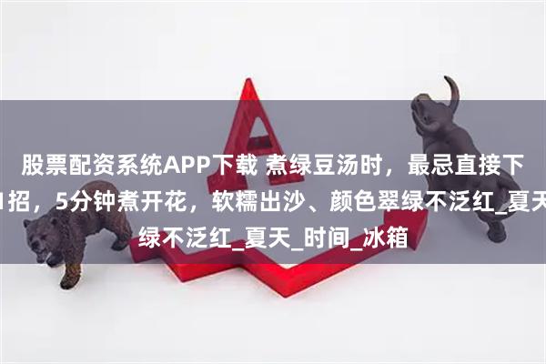 股票配资系统APP下载 煮绿豆汤时，最忌直接下锅煮！教你1招，5分钟煮开花，软糯出沙、颜色翠绿不泛红_夏天_时间_冰箱