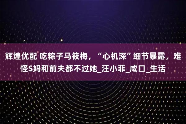 辉煌优配 吃粽子马筱梅，“心机深”细节暴露，难怪S妈和前夫都不过她_汪小菲_咸口_生活