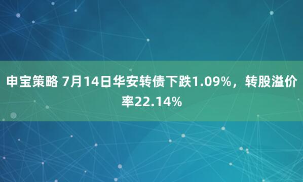 申宝策略 7月14日华安转债下跌1.09%，转股溢价率22.14%