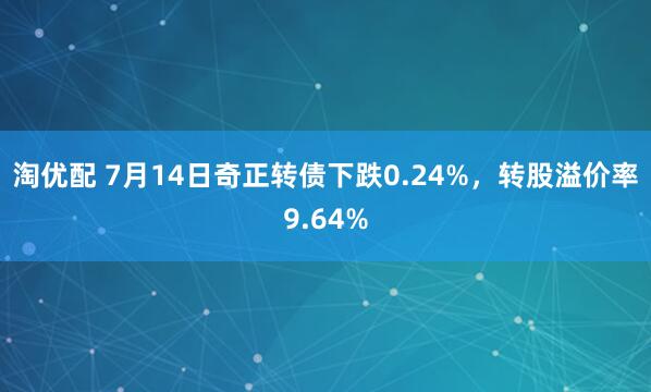 淘优配 7月14日奇正转债下跌0.24%，转股溢价率9.64%