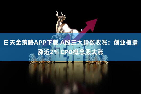 日天金策略APP下载 A股三大指数收涨：创业板指涨近2% CPO概念股大涨