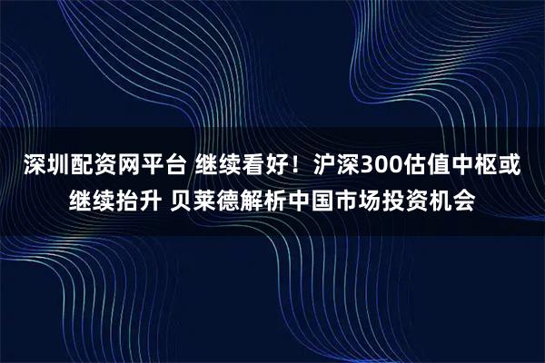 深圳配资网平台 继续看好！沪深300估值中枢或继续抬升 贝莱德解析中国市场投资机会