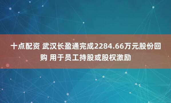 十点配资 武汉长盈通完成2284.66万元股份回购 用于员工持股或股权激励