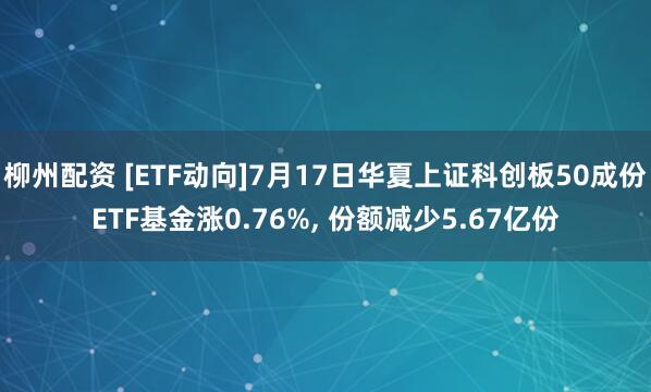 柳州配资 [ETF动向]7月17日华夏上证科创板50成份ETF基金涨0.76%, 份额减少5.67亿份