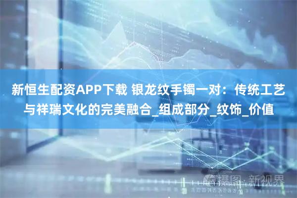 新恒生配资APP下载 银龙纹手镯一对：传统工艺与祥瑞文化的完美融合_组成部分_纹饰_价值