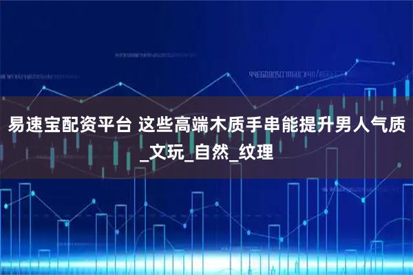 易速宝配资平台 这些高端木质手串能提升男人气质_文玩_自然_纹理