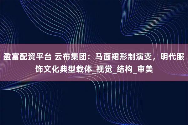 盈富配资平台 云布集团：马面裙形制演变，明代服饰文化典型载体_视觉_结构_审美