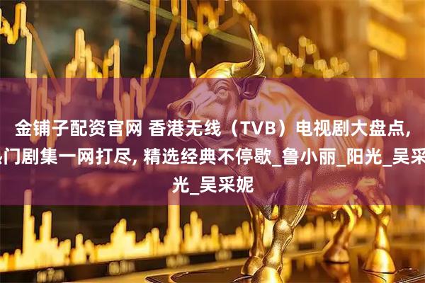 金铺子配资官网 香港无线（TVB）电视剧大盘点, 热门剧集一网打尽, 精选经典不停歇_鲁小丽_阳光_吴采妮