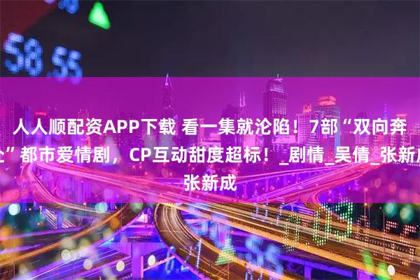 人人顺配资APP下载 看一集就沦陷!7部“双向奔赴”都市爱情剧,CP互动甜度超标!_剧情_吴倩_张新成