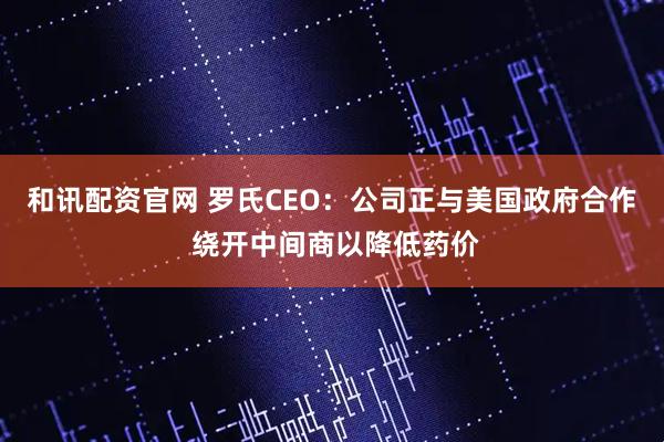 和讯配资官网 罗氏CEO：公司正与美国政府合作 绕开中间商以降低药价