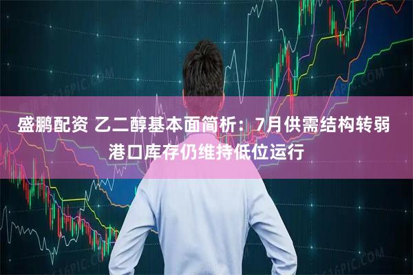 盛鹏配资 乙二醇基本面简析：7月供需结构转弱 港口库存仍维持低位运行