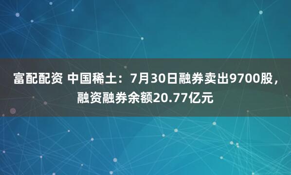 富配配资 中国稀土：7月30日融券卖出9700股，融资融券余额20.77亿元