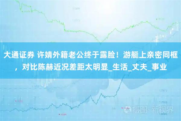 大通证券 许婧外籍老公终于露脸！游艇上亲密同框，对比陈赫近况差距太明显_生活_丈夫_事业