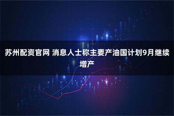 苏州配资官网 消息人士称主要产油国计划9月继续增产