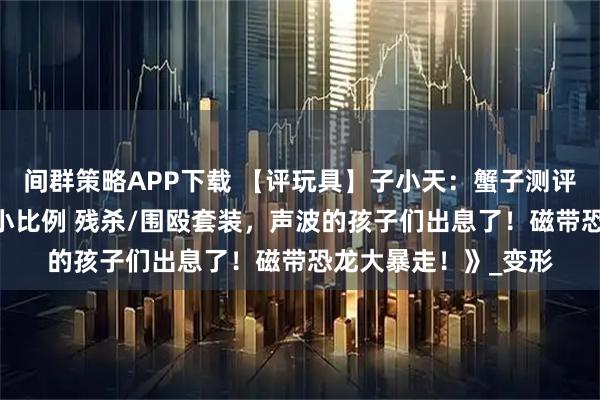 间群策略APP下载 【评玩具】子小天：蟹子测评《吴医生新品！ 极小比例 残杀/围殴套装，声波的孩子们出息了！磁带恐龙大暴走！》_变形