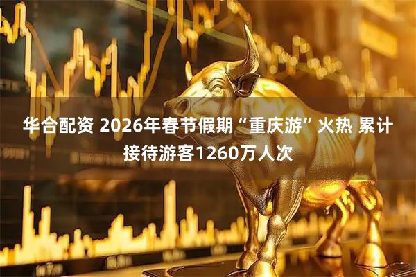 华合配资 2026年春节假期“重庆游”火热 累计接待游客1260万人次