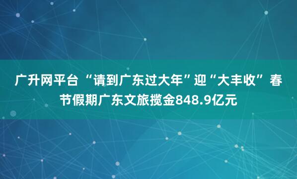 广升网平台 “请到广东过大年”迎“大丰收” 春节假期广东文旅揽金848.9亿元