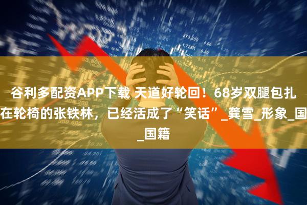谷利多配资APP下载 天道好轮回！68岁双腿包扎瘫在轮椅的张铁林，已经活成了“笑话”_龚雪_形象_国籍