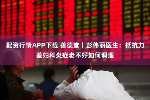 配资行情APP下载 善德堂丨彭伟丽医生：抵抗力差妇科炎症老不好如何调理