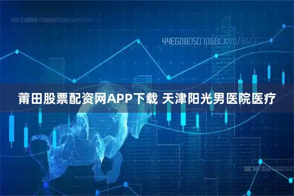 莆田股票配资网APP下载 天津阳光男医院医疗