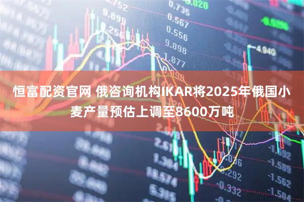 恒富配资官网 俄咨询机构IKAR将2025年俄国小麦产量预估上调至8600万吨