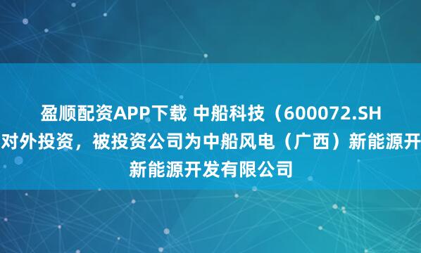 盈顺配资APP下载 中船科技（600072.SH）新增一起对外投资，被投资公司为中船风电（广西）新能源开发有限公司