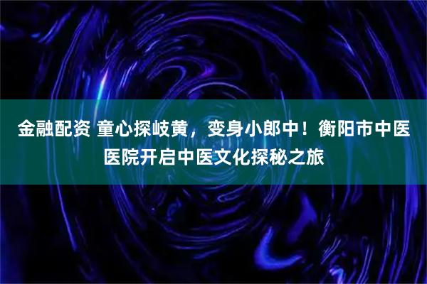 金融配资 童心探岐黄，变身小郎中！衡阳市中医医院开启中医文化探秘之旅