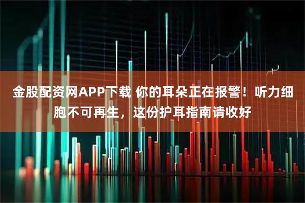 金股配资网APP下载 你的耳朵正在报警！听力细胞不可再生，这份护耳指南请收好