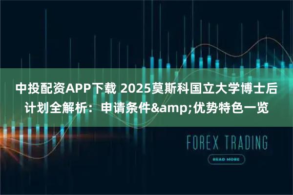 中投配资APP下载 2025莫斯科国立大学博士后计划全解析：申请条件&优势特色一览